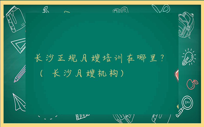 长沙正规月嫂培训在哪里？ (长沙月嫂机构)